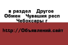  в раздел : Другое » Обмен . Чувашия респ.,Чебоксары г.